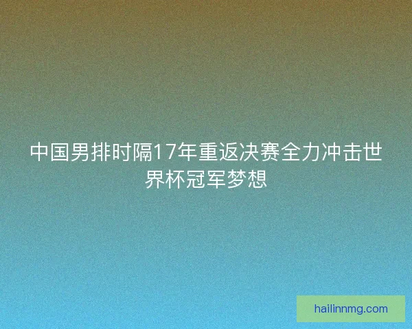 中国男排时隔17年重返决赛全力冲击世界杯冠军梦想