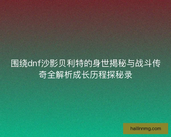 围绕dnf沙影贝利特的身世揭秘与战斗传奇全解析成长历程探秘录