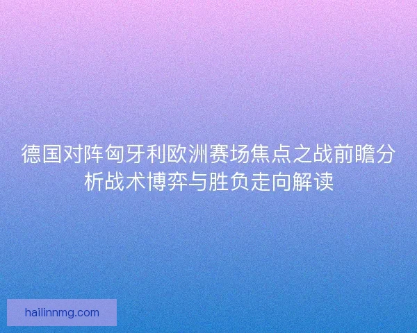 德国对阵匈牙利欧洲赛场焦点之战前瞻分析战术博弈与胜负走向解读