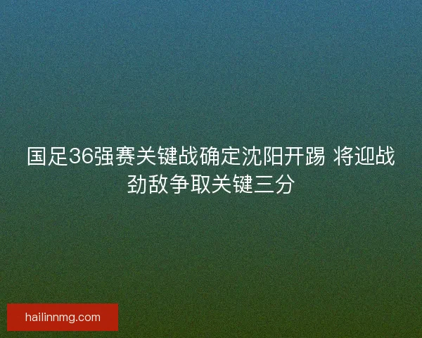 国足36强赛关键战确定沈阳开踢 将迎战劲敌争取关键三分