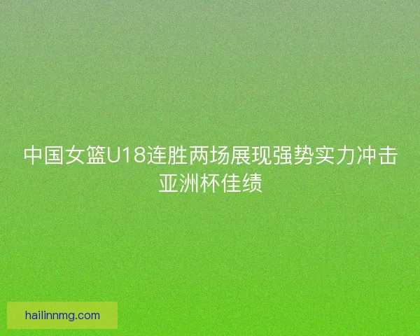 中国女篮U18连胜两场展现强势实力冲击亚洲杯佳绩
