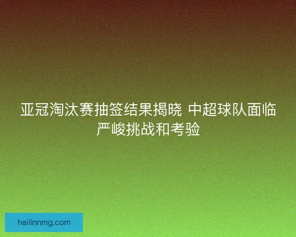 亚冠淘汰赛抽签结果揭晓 中超球队面临严峻挑战和考验