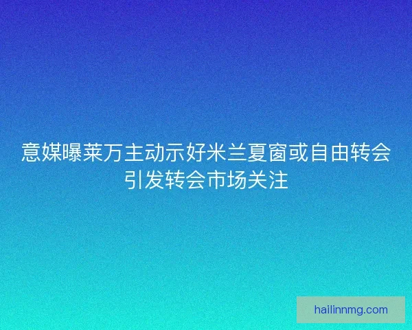 意媒曝莱万主动示好米兰夏窗或自由转会引发转会市场关注