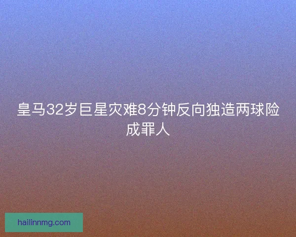 皇马32岁巨星灾难8分钟反向独造两球险成罪人