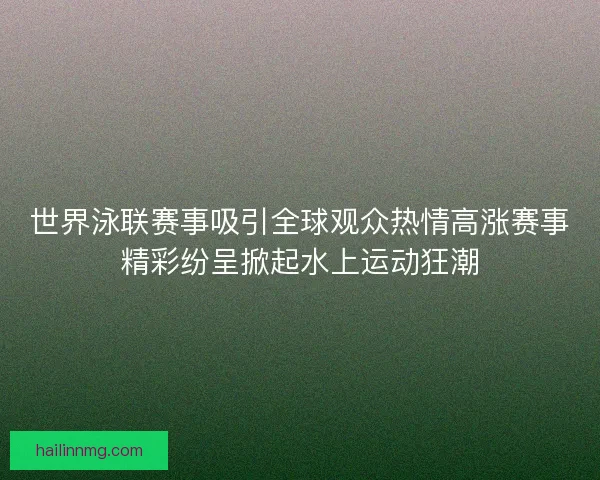 世界泳联赛事吸引全球观众热情高涨赛事精彩纷呈掀起水上运动狂潮