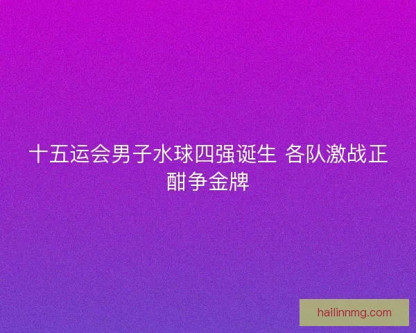 十五运会男子水球四强诞生 各队激战正酣争金牌