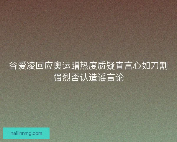 谷爱凌回应奥运蹭热度质疑直言心如刀割强烈否认造谣言论