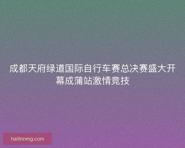 成都天府绿道国际自行车赛总决赛盛大开幕成蒲站激情竞技