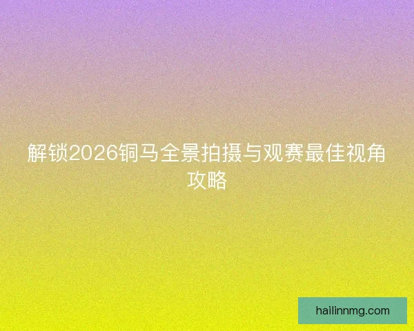 解锁2026铜马全景拍摄与观赛最佳视角攻略