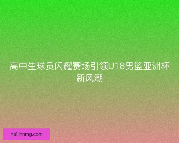 高中生球员闪耀赛场引领U18男篮亚洲杯新风潮