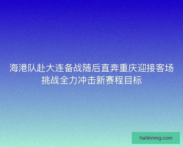 海港队赴大连备战随后直奔重庆迎接客场挑战全力冲击新赛程目标